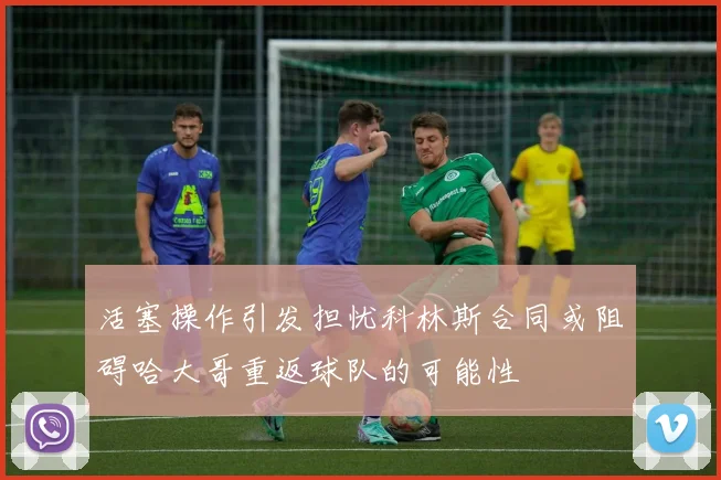 活塞操作引发担忧科林斯合同或阻碍哈大哥重返球队的可能性