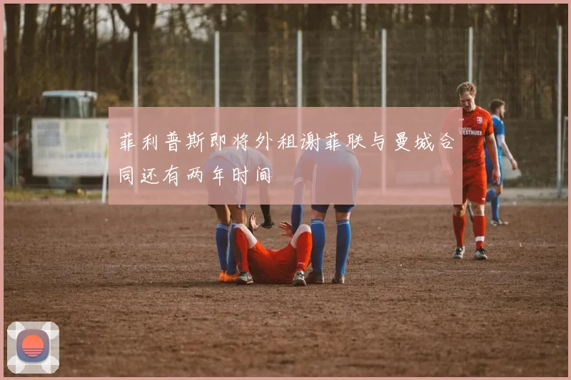 菲利普斯即将外租谢菲联与曼城合同还有两年时间