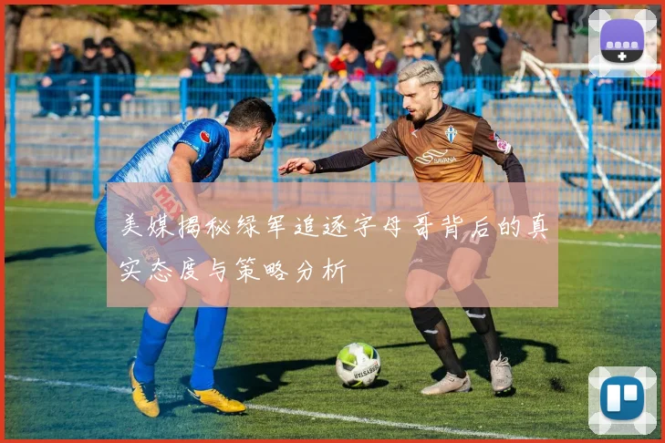 美媒揭秘绿军追逐字母哥背后的真实态度与策略分析