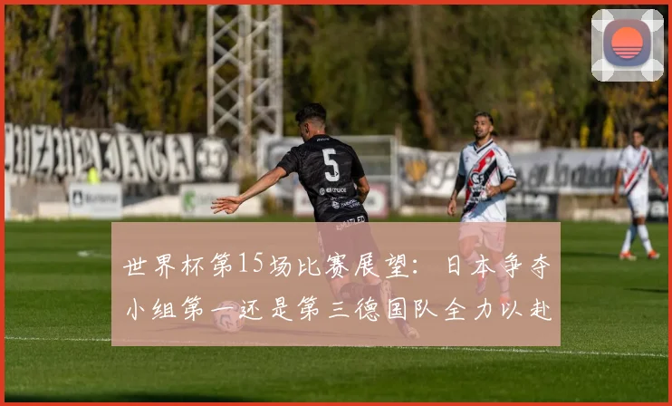 世界杯第15场比赛展望：日本争夺小组第一还是第三德国队全力以赴不轻言放水