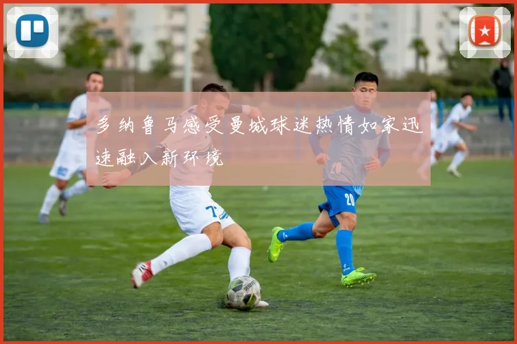 多纳鲁马感受曼城球迷热情如家迅速融入新环境
