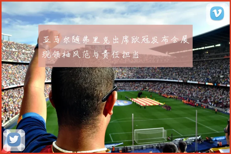 亚马尔随弗里克出席欧冠发布会展现领袖风范与责任担当