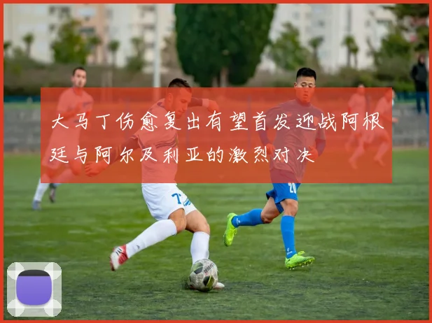 大马丁伤愈复出有望首发迎战阿根廷与阿尔及利亚的激烈对决