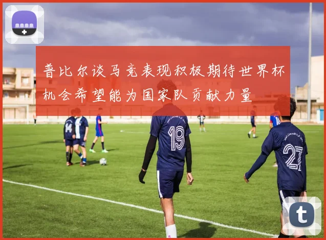 普比尔谈马竞表现积极期待世界杯机会希望能为国家队贡献力量