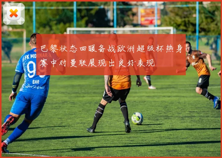 巴黎状态回暖备战欧洲超级杯热身赛中对曼联展现出良好表现