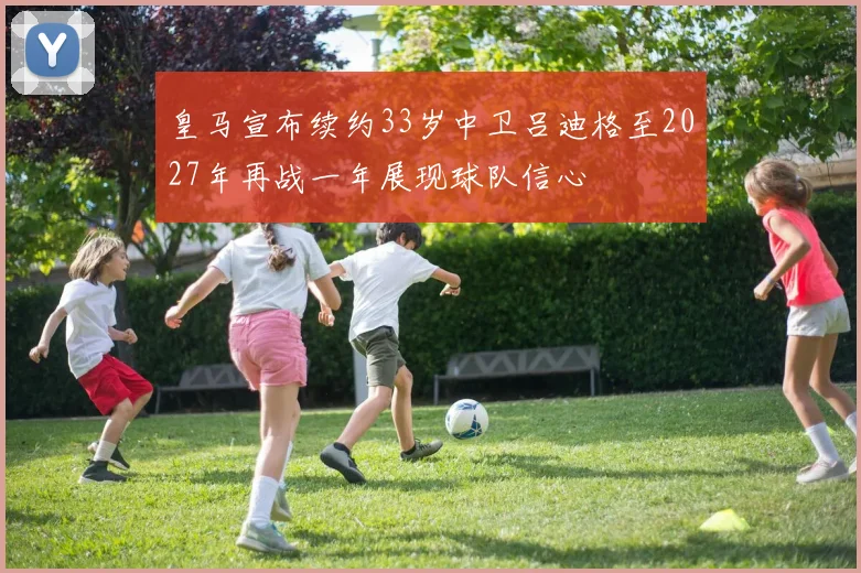 皇马宣布续约33岁中卫吕迪格至2027年再战一年展现球队信心