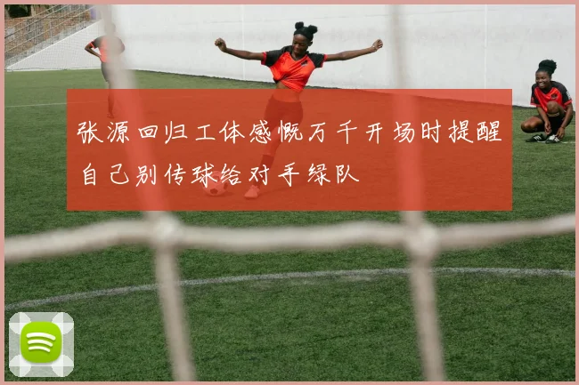 张源回归工体感慨万千开场时提醒自己别传球给对手绿队