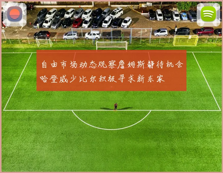 自由市场动态观察詹姆斯静待机会哈登威少比尔积极寻求新东家