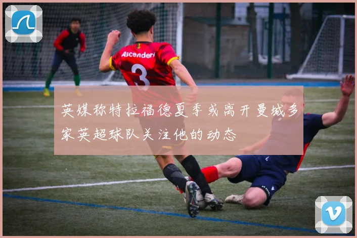 英媒称特拉福德夏季或离开曼城多家英超球队关注他的动态
