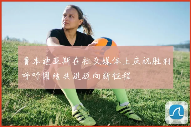 鲁本迪亚斯在社交媒体上庆祝胜利呼吁团结共进迈向新征程
