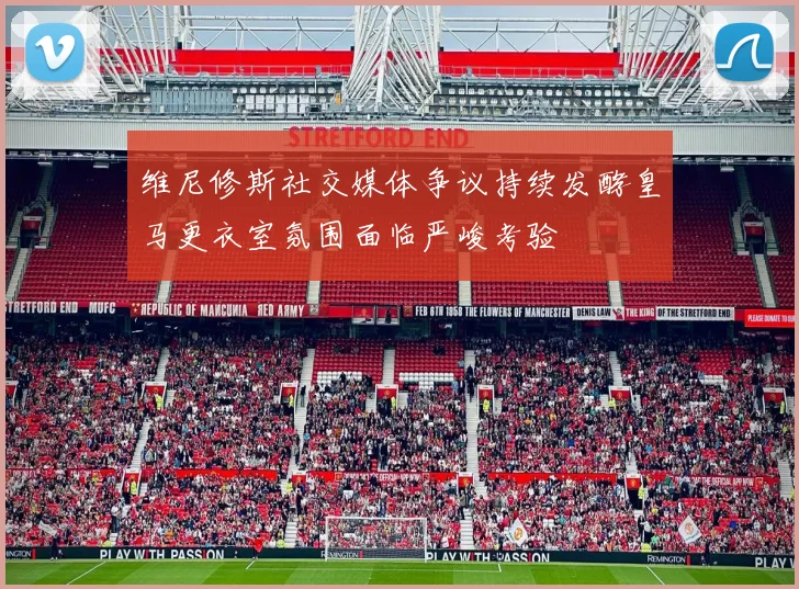 维尼修斯社交媒体争议持续发酵皇马更衣室氛围面临严峻考验
