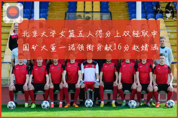 北京大学女篮五人得分上双轻取中国矿大董一诺领衔贡献16分赵婧涵接近双双