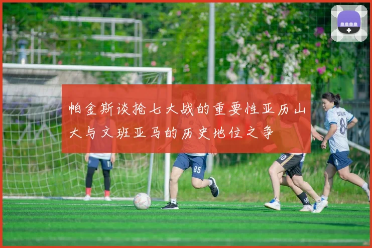帕金斯谈抢七大战的重要性亚历山大与文班亚马的历史地位之争