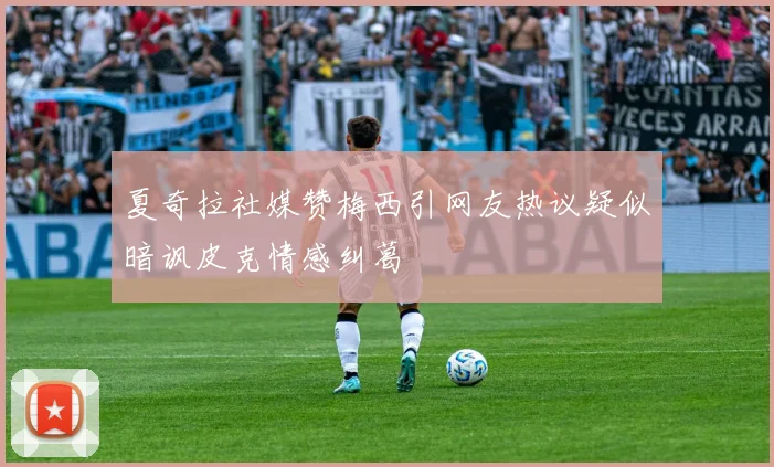 夏奇拉社媒赞梅西引网友热议疑似暗讽皮克情感纠葛