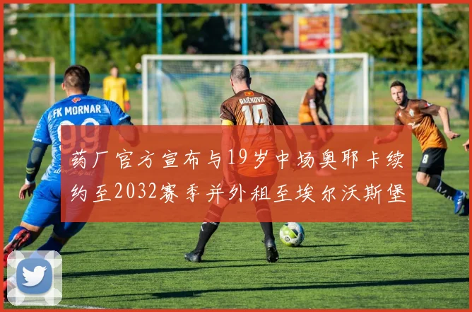 药厂官方宣布与19岁中场奥耶卡续约至2032赛季并外租至埃尔沃斯堡