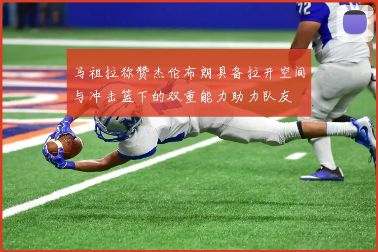 马祖拉称赞杰伦布朗具备拉开空间与冲击篮下的双重能力助力队友