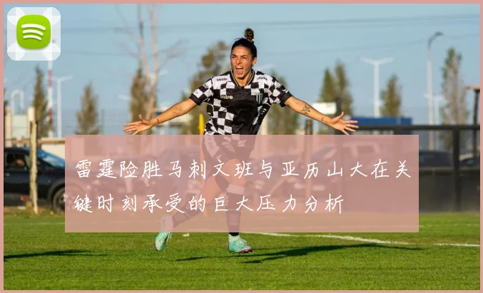 雷霆险胜马刺文班与亚历山大在关键时刻承受的巨大压力分析