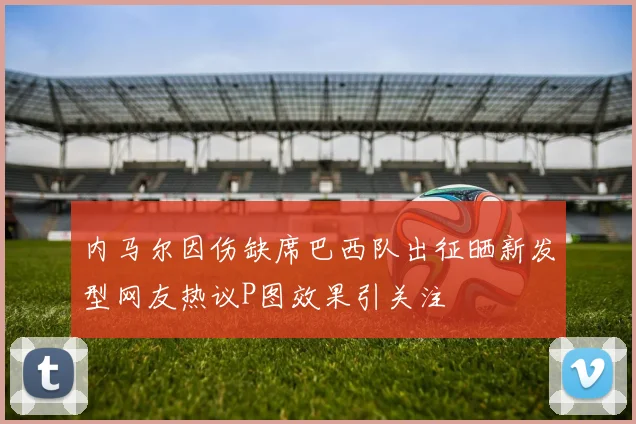 内马尔因伤缺席巴西队出征晒新发型网友热议P图效果引关注