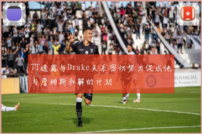 TT透露与Drake关系密切努力促成他与詹姆斯和解的计划