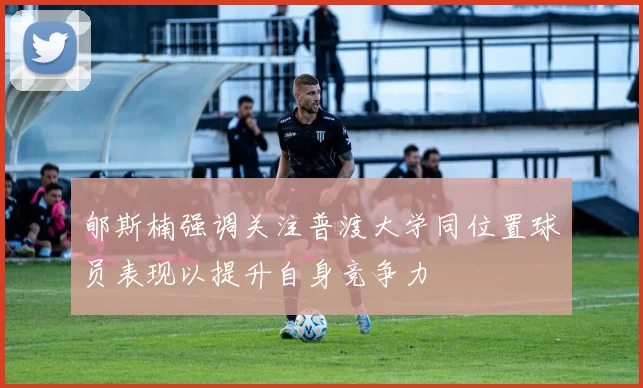 郇斯楠强调关注普渡大学同位置球员表现以提升自身竞争力