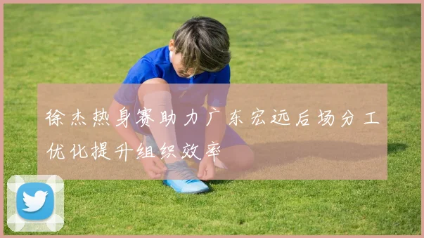 徐杰热身赛助力广东宏远后场分工优化提升组织效率
