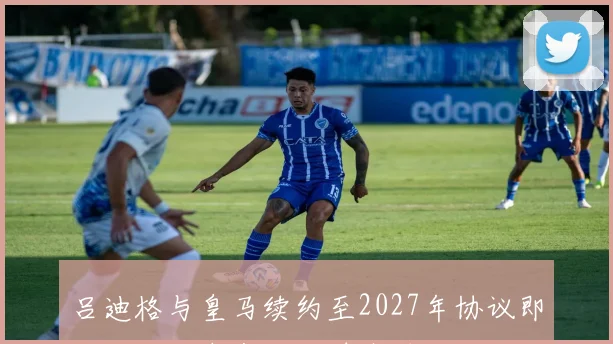 吕迪格与皇马续约至2027年协议即将达成，未来两小时内确认