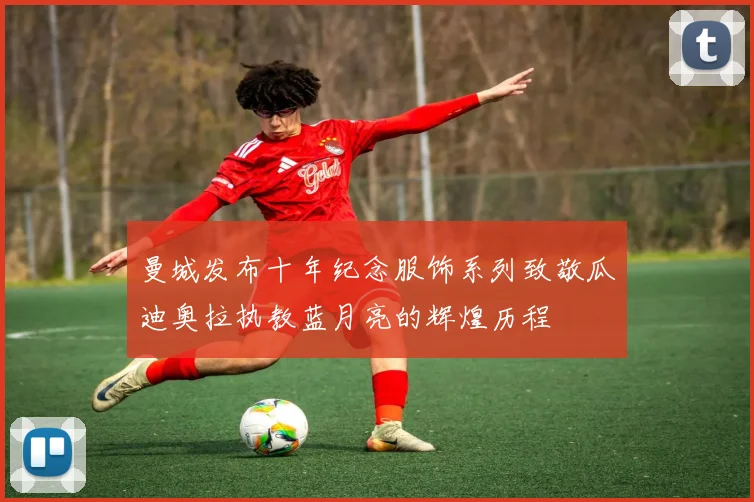 曼城发布十年纪念服饰系列致敬瓜迪奥拉执教蓝月亮的辉煌历程