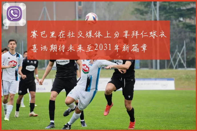 赛巴里在社交媒体上分享拜仁球衣喜讯期待未来至2031年新篇章