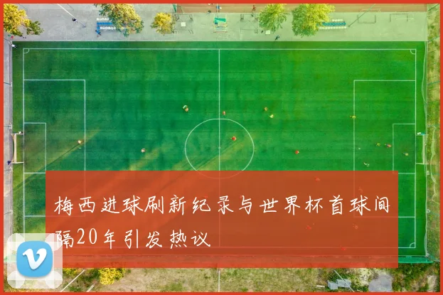 梅西进球刷新纪录与世界杯首球间隔20年引发热议