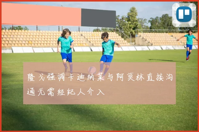 隆戈强调卡迪纳莱与阿莫林直接沟通无需经纪人介入