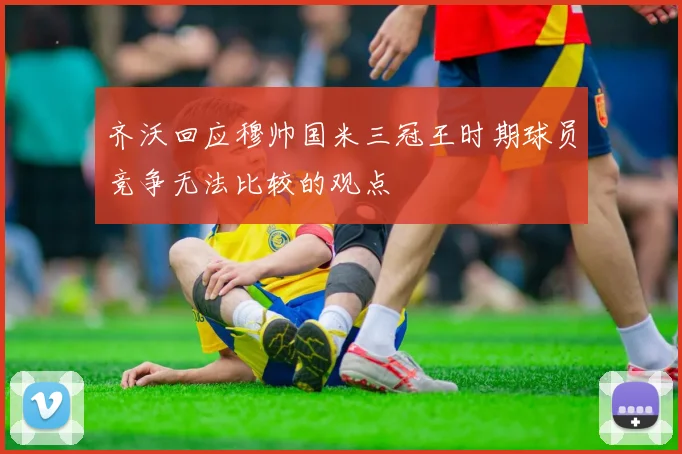 齐沃回应穆帅国米三冠王时期球员竞争无法比较的观点