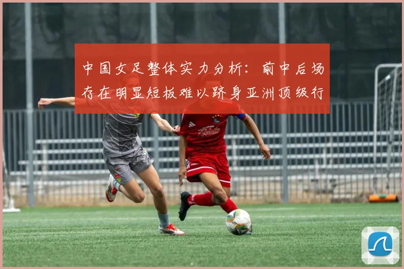 中国女足整体实力分析：前中后场存在明显短板难以跻身亚洲顶级行列