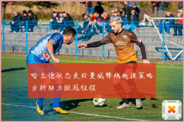 哈兰德状态良好曼城锋线轮换策略分析助力欧冠征程