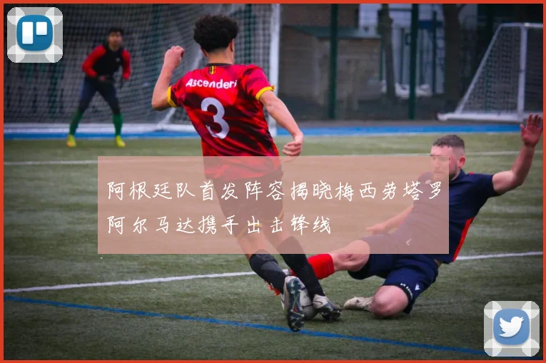 阿根廷队首发阵容揭晓梅西劳塔罗阿尔马达携手出击锋线
