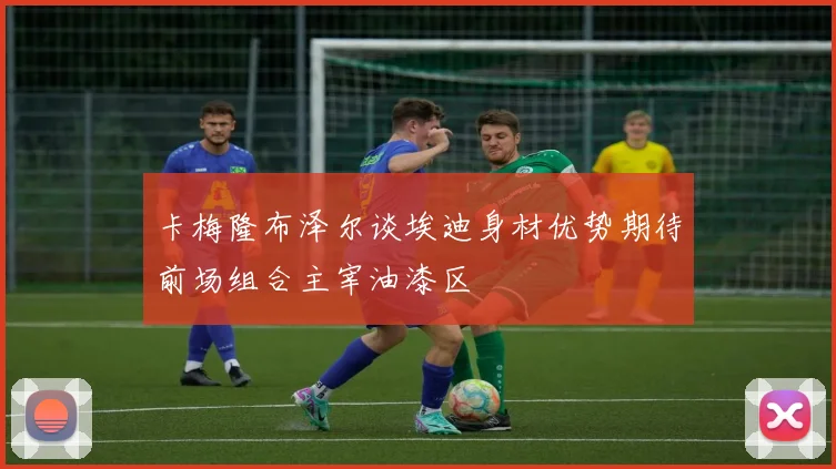 卡梅隆布泽尔谈埃迪身材优势期待前场组合主宰油漆区
