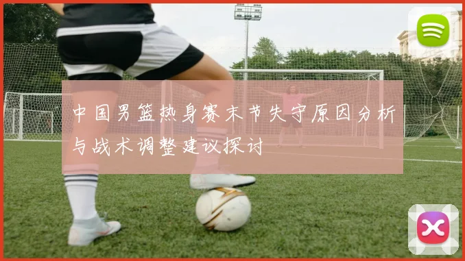 中国男篮热身赛末节失守原因分析与战术调整建议探讨