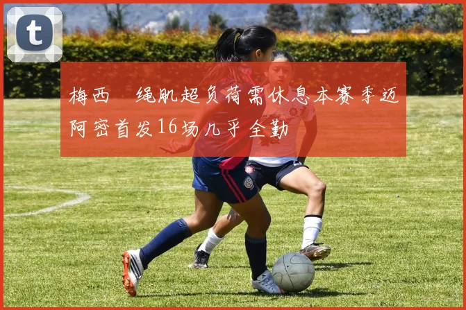 梅西腘绳肌超负荷需休息本赛季迈阿密首发16场几乎全勤